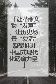 让革命文物“发声”、让历史场景“复活” 凝聚推进中国式现代化磅礴力量