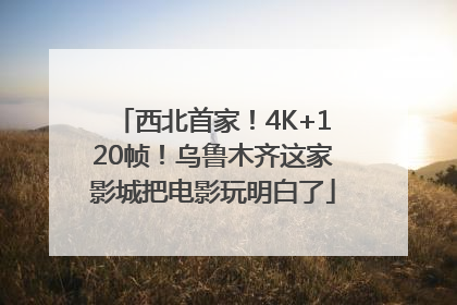 西北首家！4K+120帧！乌鲁木齐这家影城把电影玩明白了