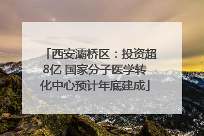 西安灞桥区：投资超8亿 国家分子医学转化中心预计年底建成