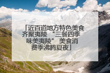 近百道地方特色美食齐聚夷陵 “三餐四季 味美夷陵” 美食消费季沸腾夏夜