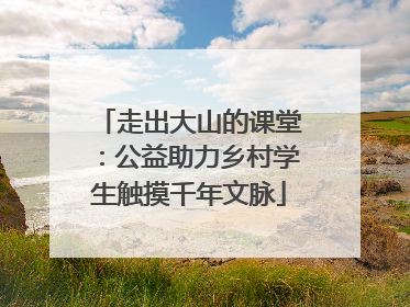 走出大山的课堂：公益助力乡村学生触摸千年文脉