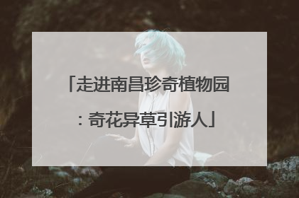 走进南昌珍奇植物园：奇花异草引游人