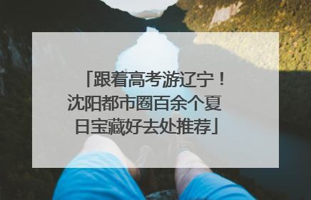 跟着高考游辽宁！沈阳都市圈百余个夏日宝藏好去处推荐