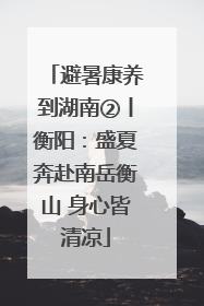 避暑康养到湖南②丨衡阳：盛夏奔赴南岳衡山 身心皆清凉