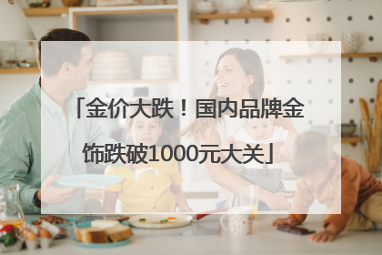 金价大跌！国内品牌金饰跌破1000元大关