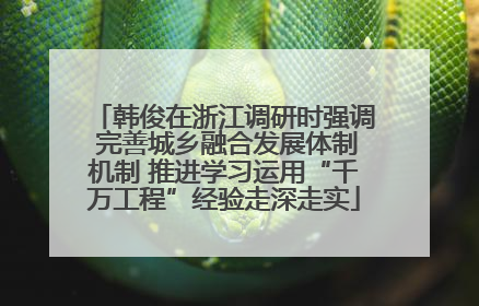 韩俊在浙江调研时强调 完善城乡融合发展体制机制 推进学习运用“千万工程”经验走深走实