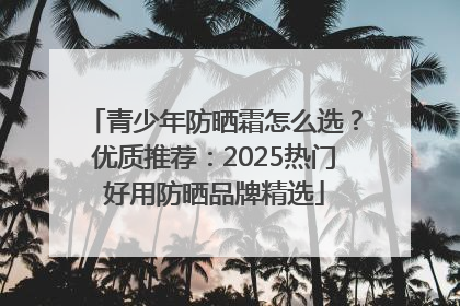 青少年防晒霜怎么选？优质推荐：2025热门好用防晒品牌精选