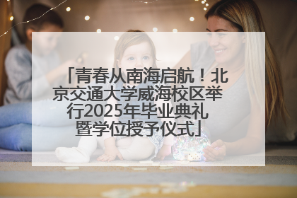 青春从南海启航！北京交通大学威海校区举行2025年毕业典礼暨学位授予仪式