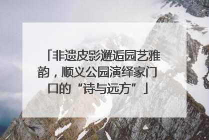 非遗皮影邂逅园艺雅韵，顺义公园演绎家门口的“诗与远方”