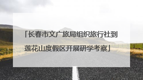 长春市文广旅局组织旅行社到莲花山度假区开展研学考察