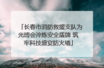 长春市消防救援支队为光博会淬炼安全盾牌 筑牢科技盛宴防火墙