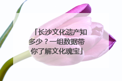 长沙文化遗产知多少？一组数据带你了解文化瑰宝