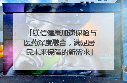 镁信健康加速保险与医药深度融合，满足居民未来保障的新需求