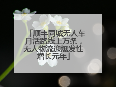 顺丰同城无人车月活路线上万条，无人物流迎爆发性增长元年