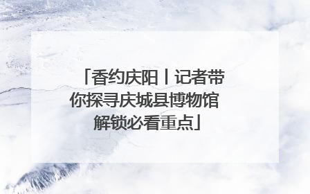 香约庆阳丨记者带你探寻庆城县博物馆 解锁必看重点