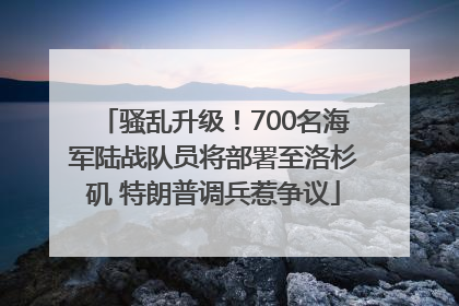 骚乱升级！700名海军陆战队员将部署至洛杉矶 特朗普调兵惹争议
