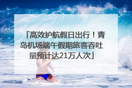 高效护航假日出行！青岛机场端午假期旅客吞吐量预计达21万人次