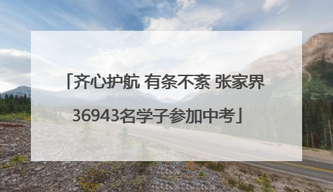 齐心护航 有条不紊 张家界36943名学子参加中考