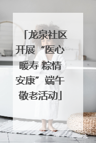 龙泉社区开展“医心暖寿 粽情安康”端午敬老活动