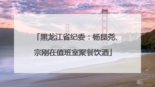 黑龙江省纪委：杨昆尧、宗刚在值班室聚餐饮酒