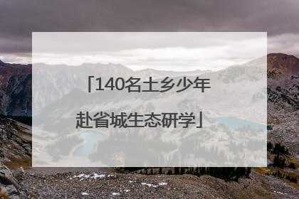 140名土乡少年赴省城生态研学