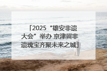 2025“雄安非遗大会”举办 京津冀非遗瑰宝齐聚未来之城
