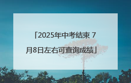 2025年中考结束 7月8日左右可查询成绩