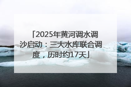 2025年黄河调水调沙启动：三大水库联合调度，历时约17天
