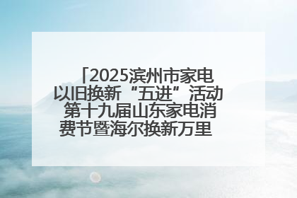 2025滨州市家电以旧换新“五进”活动 第十九届山东家电消费节暨海尔换新万里 行山东站全面启动