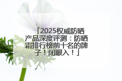 2025权威防晒产品深度评测：防晒霜排行榜前十名的牌子！闭眼入！