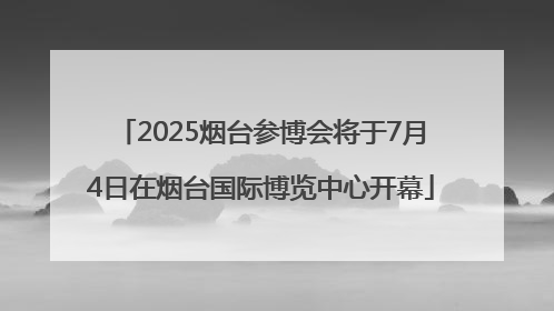 2025烟台参博会将于7月4日在烟台国际博览中心开幕