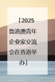 2025鲁港澳青年企业家交流会在香港举办