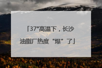 37°高温下，长沙油脂厂热度“爆”了