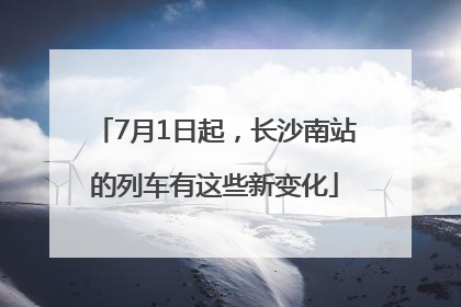 7月1日起，长沙南站的列车有这些新变化