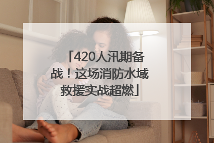 420人汛期备战！这场消防水域救援实战超燃