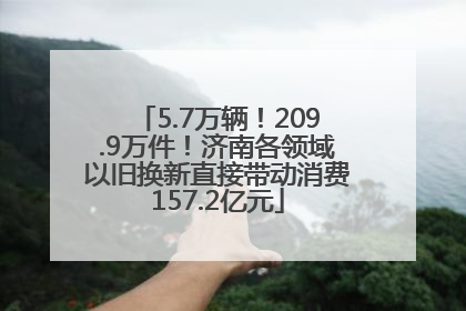 5.7万辆！209.9万件！济南各领域以旧换新直接带动消费157.2亿元