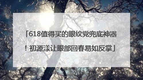 618值得买的眼纹党兜底神器！初源漾让眼部回春易如反掌